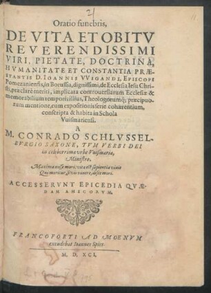 Oratio funebris,|| DE VITA ET OBITV || REVERENDISSIMI || ... D. IOANNIS VVIGANDI, EPISCOPI || Pomezaniensis, in Borussia ... || implicata controuersiarum Ecclesiae ... || mentione, cum expositionis serie cohaerentium,|| conscripta & habita in Schola || Vuismariensi.|| A || M. CONRADO SCHLVSSEL-||BVRGIO SAXONE, TVM VERBI DEI || in ... vrbe Vuismaria,|| Ministro.||(CATALOGVS LIBRO-||RVM D. IOANNIS || VVIGANDI.||) ... ACCESSERVNT EPICEDIA QVAE-||DAM AMICORVM.||