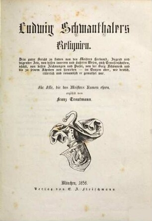 Ludwig Schwanthalers Reliquien : drin guter Bericht zu finden von des Meisters Herkunft, Jugend und folgender Zeit, von dessen innnerem und äußeren Wesen, auch Genossenschaften, nächst, von dessen Zeichnungen und Poesei, von der Burg Schwaneck und bis zu seinem Scheiden von hienieden - im Ganzen aber, wie deutsch, ritterlich und romantisch er gemuthet war ; für alle, die des Meisters Namen ehren