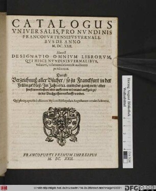 Catalogus Universalis, Pro Nundinis Francofurtensibus Vernalibus De Anno M.DC.XXII. Hoc est Designatio Omnium Librorum, Qui Hisce Nundinis Vernalibus, Vel novi, vel emendatiores & auctiores prodierunt. Das ist: Verzeichnuß aller Bücher/ so zu Franckfurt in der FrülingsMeß/ Im Jahr 1622. ... in der Buchgassen verkaufft worden : Qui pleriq[ue] apud Sebastianum Mylium Bibliopolam Augustanum venales habentur ; Francofurti Primum Impressus