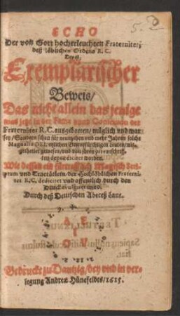 Echo Der von Gott hocherleuchten Fraternitet, deß löblichen Ordens R.C. Das ist: Exemplarischer Beweis/ Das nicht allein das jenige was jetzt in der Fama unnd Confession der Fraternitet R.C. ausgebotten/ müglich und war sey/ Sondern schon für ... solche Magnalia Dei, etzlichen Gottesfürchtigen Leuten/ mitgetheilet gewesen/ ... : Wie dessen ein ... Magisch Scriptum und Tractätlein/ der ... Fraternitet R.C. dediciret und offentlich durch den Druck evulgiret wird. Durch deß Deutschen Abeceß Laut.
