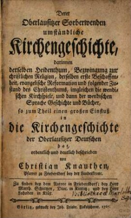 Derer Oberlausitzer Sorberwenden umständliche Kirchengeschichte : darinnen derselben Heidenthum, Bezwingung zur christlichen Religion, derselben erste Beschaffenheit, evangelische Reformation und folgender Zustand des Christenthums ... und dann der wendischen Sprache Geschichte und Bücher ... ordentlich und deutlich beschrieben