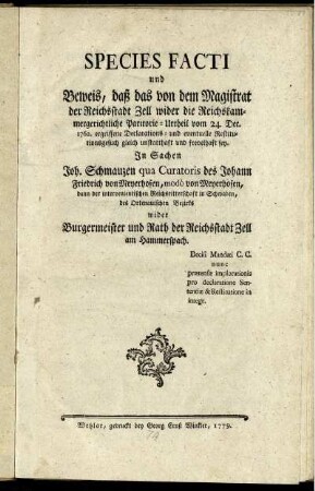 Species Facti und Beweis, daß das von dem Magistrat der Reichsstadt Zell wider die Reichskammergerichtliche Paritorie-Urtheil vom 24. Dec. 1762. ergriffene Declarations- und eventuelle Restitutionsgesuch gleich unstatthaft und frevelhaft sey : In Sachen Joh. Schmauzen qua Curatoris des Johann Friedrich von Meyerhofen, modò von Meyerhofen, dann der intervenientischen Reichsritterschaft in Schwaben, des Ortenauischen Bezirks wider Burgermeister und Rath der Reichsstadt Zell und Hammerspach ; Decisi Mandati C. C. nunc prætensæ implorationis pro declaratione Sententiæ & Restitutione in integr.