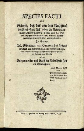 Species Facti und Beweis, daß das von dem Magistrat der Reichsstadt Zell wider die Reichskammergerichtliche Paritorie-Urtheil vom 24. Dec. 1762. ergriffene Declarations- und eventuelle Restitutionsgesuch gleich unstatthaft und frevelhaft sey : In Sachen Joh. Schmauzen qua Curatoris des Johann Friedrich von Meyerhofen, modò von Meyerhofen, dann der intervenientischen Reichsritterschaft in Schwaben, des Ortenauischen Bezirks wider Burgermeister und Rath der Reichsstadt Zell und Hammerspach ; Decisi Mandati C. C. nunc prætensæ implorationis pro declaratione Sententiæ & Restitutione in integr.