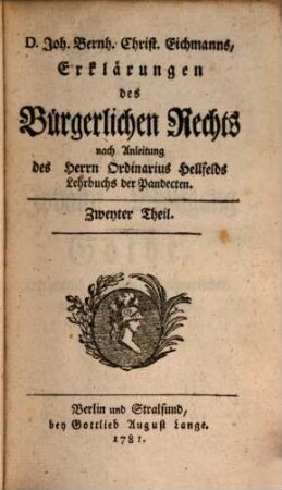 Joh. Bernh. Christ. Eichmanns, der Rechte Doctors und öffentlichen Lehrers auf der Akademie zu Jena, auch des Herzoglich Sächsischen gemeinschaftlichen Hofgerichts ordentlichen Advocats Erklärungen des Bürgerlichen Rechts : nach Anleitung des Herrn Ordinarius Hellfelds Lehrbuchs der Pandecten, Zweyter Theil