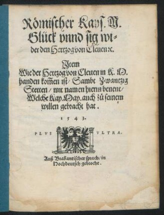 Römischer Kays. M.|| Glück vnnd sig wi=||der den Hertzog von Cleuen [et]c.|| Jtem || Wie der Hertzog von Cleuen in K. M.|| handen kom̃en ist/ Sambt Zwantzig || Stetten/ mit namen hierin benent/|| Welche Kay. May. auch zů seinem || willen gebracht hat.|| 1543.|| Auß Brabantischer sprach/ in || Hochdeutsch gebrocht.||