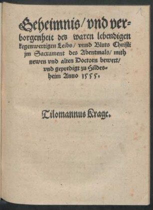 Geheimnis/ vnd ver=||borgenheit des waren lebendigen || kegenwertigen Leibs/ vnnd Bluts Christi || jm Sacrament des Abentmals/ mith || newen vnd alten Doctorn bewert/|| vnd gepredigt zu Hildes=||heim Anno 1555.|| Tilomannus Krage.||