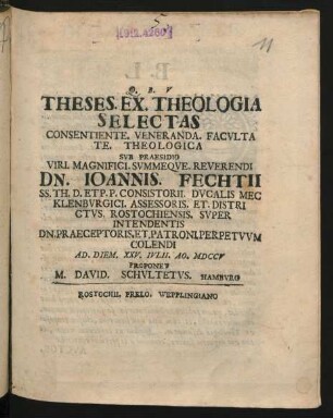 Theses. Ex. Theologia Selectas : Consentiente. Veneranda. Facultate Theologica Sub Praesidio Viri. Magnifici. Summeque. Reverendi Dn. Joannis. Fechtii SS. Th. D. Et P. P. Consistorii. Ducalis Mecklenburgici. Assessoris. Et. Districtus. Rostochiensis. Super Intendentis Dn. Praeceptoris. Et. Patroni. Perpetuum Colendi Ad. Diem. XXV. Iulii. Ao. MDCCV Proponet M. David. Schultetus. Hamburg