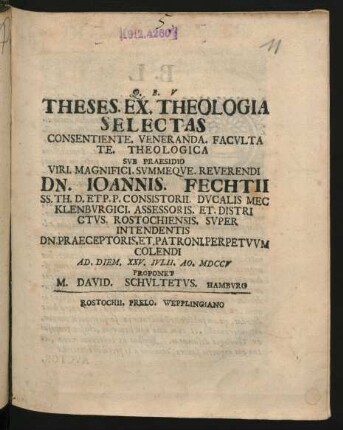 Theses. Ex. Theologia Selectas : Consentiente. Veneranda. Facultate Theologica Sub Praesidio Viri. Magnifici. Summeque. Reverendi Dn. Joannis. Fechtii SS. Th. D. Et P. P. Consistorii. Ducalis Mecklenburgici. Assessoris. Et. Districtus. Rostochiensis. Super Intendentis Dn. Praeceptoris. Et. Patroni. Perpetuum Colendi Ad. Diem. XXV. Iulii. Ao. MDCCV Proponet M. David. Schultetus. Hamburg