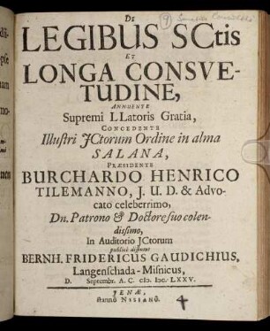 De Legibus SCtis Et Longa Consuetudine, Annuente Supremi LLatoris Gratia, Concedente Illustri ICtorum Ordine in alma Salana, Praesidente Burchardo Henrico Tilemanno ... In Auditorio ICtorum publice disputat Bernh. Fridericus Gaudichius, Langenschada-Misnicus, D. Septembr. A.C. M.DC.LXXV.