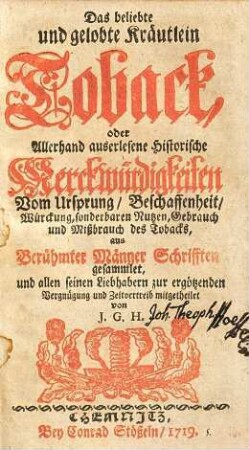 Das beliebte und gelobte Kräutlein Toback, oder allerhand auserlesene historische Merckwürdigkeiten vom Ursprung, Beschaffenheit, Würckung, sonderbaren Nutzen, Gebrauch und Mißbrauch des Tobacks : aus berühmter Männer Schrifften gesammlet, und allen seinen Liebhabern zur ergötzenden Vergnügung und Zeitvertreib mitgetheilet