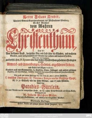 Herrn Johann Arndts, Weyland General-Superintendentens des Fürstenthums Lüneburg, Sechs Bücher vom Wahren Christenthum : Das ist: Von heilsamer Busse, hertzlicher Reu und Leid über die Sünden und wahrem Glauben, auch heiligem Leben und Wandel der rechten und wahren Christen ; Nicht allein mit beygefügten aus des sel. Hrn. Speners über das wahre Christenthum gehaltenen Predigten gezogenen Anmerck- und Anwendungen, Gebeten, angeführten Liedern und Leben des seligen Auctoris, ... Wie auch mit einem Anhange der von dem sel. Autore edirten. Büchlein, I.) teutschen Theologie; II.) Thomae a Kempis von der Nachfolge Christi; III) JD. Jo. Staupitz von der Liebe Gottes, und IV) vom Glauben ; Nebst dem Paradies-Gärtlein
