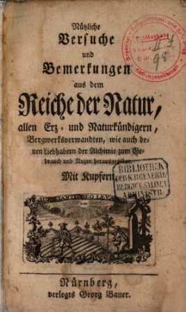 Nützliche Versuche und Bemerkungen aus dem Reiche der Natur : allen Erz- und Naturkündigern, Bergwerksverwandten, wie auch denen Liebhabern der Alchimie zum Gebrauch und Nuzen herausgegeben
