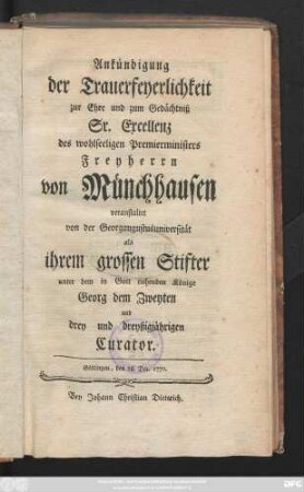 Ankündigung der Trauerfeyerlichkeit zur Ehre und zum Gedächtniß Sr. Excellenz des wohlseeligen Premierministers Freyherrn von Münchhausen : veranstaltet von der Georgaugustusuniversität als ihrem grossen Stifter unter dem der Gott ruhende Könige Georg dem Zweyten und drey und dreyßigjährigen Curator ; Göttingen, den 28. Dec. 1770.