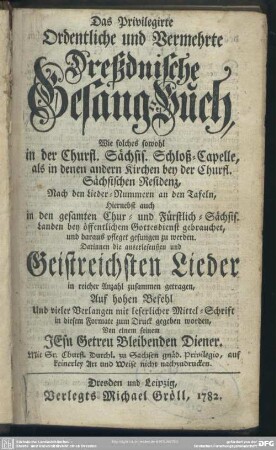 Das Privilegirte Ordentliche und vermehrte Dreßdnische Gesang-Buch, Wie solches sowohl In der Churfl. Sächsis. Schloß-Capelle, als in denen andern Kirchen bey der Churfl. Sächsischen Residenz, Nach den Lieder-Nummern an den Tafeln, Hiernebst auch In den gesamten Chur- und Fürstlich-Sächsis. Landen, bey öffentlichem Gottesdienst gebrauchet, und daraus pfleget gesungen zu werden : Darinnen die auserlesensten Geistreichsten Lieder in reicher Anzahl zusammen getragen, ...