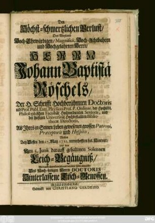 Den Höchst-schmertzlichen Verlust, Des Weyland Hoch-Ehrwürdigen, Magnifici, Hoch-Achtbahren und Hochgelahrten Herrn, Herrn Johann Baptistä Röschels, Der H. Schrifft Hochberühmten Doctoris und Prof. Publ. Extr. Physices Porf. P. Ordinar. der Hochlöbl. Philosophischen Facultät Hochverdienten Senioris, und der hiesigen Universität ... Bibliothecæ Directoris, Als Jhres in Seinem Leben gewesenen grossen Patroni ... Wolten Bey Dessen den 27. May 1712. unverhofften seel. Hintritt, Und dem Den 5. Junii darauff gehaltenen Solennen Leich-Begängniß, Mit danckbahrem Gemüthe ... entwerffen Des Hoch-Seeligen Herrn Doctoris Hinterlassene Tisch-Genossen
