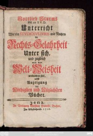 Gottlieb Sturms Ph. Et I.V.D. Unterricht Wie ein Stvdiosvs Ivris mit Nutzen die Rechts-Gelahrtheit Unter sich, und zugleich mit der Welt-Weisheit verbinden soll : nebst Anzeigung der Nöthigsten und Nützlichsten Bücher.