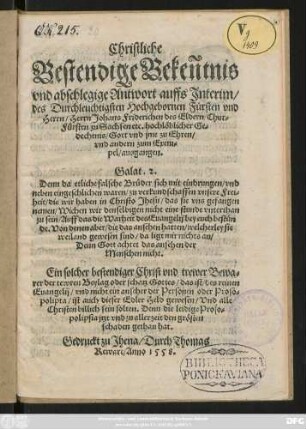 Christliche || Bestendige Bekentnis || vnd abschlegige Antwort auffs Jnterim/|| des Durchleuchtigsten Hochgebornen Fürsten vnd || Herrn/ Herrn Johans Friderichen des Eldern/ Chur=||Fürsten zu Sachsen etc.hochlöblicher Ge=||dechtnis/ Gott vnd jme zu Ehren/|| vnd andern zum Exem=||pel/ ausgangen.|| ... ||