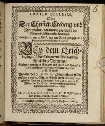 Crater Ecclesiae, Oder Der Christen Credentz und Creutzbecher/ daraus die Gottlosen die Neige und Häfen aussauffen müssen : Den Frommen zu Trost/ und den Bösen zum schrecken fürgetragen und auffgesetzt in concione Bey dem Leichbegängnüß ... Matthes Ohmens/ Seligen/ gewesenen Steigers auff Fried und Einigkeit/ sampt dem Engelsberge/ und GerichtsSchöppens zu S. Michael: Welcher den 7. Januarii ... eingeschlaffen/ Und den 8. Januarii ... bestattet worden ist/ Anno 1619