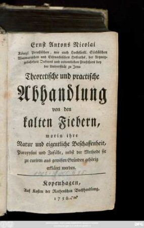 Ernst Antons Nicolai Königl. Preußischen, wie auch Hochfürstl. Sächsischen Waimarischen und Eisenachischen Hofraths, der Artzneygelahrheit Doktors und ordentlichen Profeßors bey der Universität zu Jena Theoretische und practische Abhandlung von den kalten Fiebern : worin ihre Natur und eigentliche Beschaffenheit, Paroxysmi und Zufälle, nebst der Methode sie zu curiren aus gewißen Gründen gehörig erkläret werden