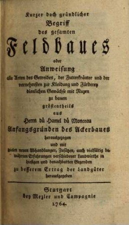 Kurzer doch gründlicher Begriff des gesamten Feldbaues oder Anweisung, alle Arten des Getreides, der Futterkräuter und der vornehmsten zur Kleidung und Färberey dienlichen Gewächse mit Nuzen zu bauen : gröstentheils aus Herrn dü Hamel dü Monceau Anfangsgründen des Ackerbaues herausgezogen und mit vielen neuen Abhandlungen, Zusätzen, auch vielfältig bewährten Erfahrungen ... zu besserem Ertrag der Landgüter herausgegeben [von Balthasar Sprenger]
