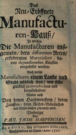 Das Neu-Eröffnete Manufacturen-Hauß : In welchen Die Manufacturen insgemein, dero differenten Arten, erfodernten Materialien, davon dependirenden Künstler vorgestellet werden, Auch welche Manufacturen einem Lande und Stadt nützlich seyn, wie selbe glücklich zu introduciren und beyzubehalten, Wobey auch Von denen Handwerckern, deren Zünfften, deren Rechts-Gebräuchen und Mißbräuchen gehandelt wird