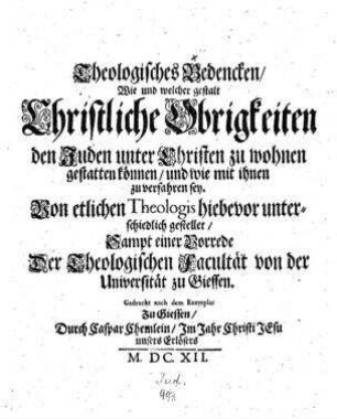 Theologisches Bedencken, wie und welcher gestalt Christiche Obrigkeiten den Juden unter Christen zu wohnen gestatten können, und wie mit ihnen zu verfahren sey : von ellichen Theologis hiebevor unterschiedlich gestellet ; sampt einer Vorrede der Theologischen Facultät von der Universität zu Giessen