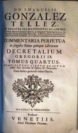 D. D. Emanuelis Gonzales Tellez, In Inclyta Salmanticensi Academia Collegii Majoris Conchensis Alumni ... Commentaria Perpetua In singulos Textus quinque Librorum Decretalium Gregorii IX. : additis notis uberioribus ab historia & chorographia, 4