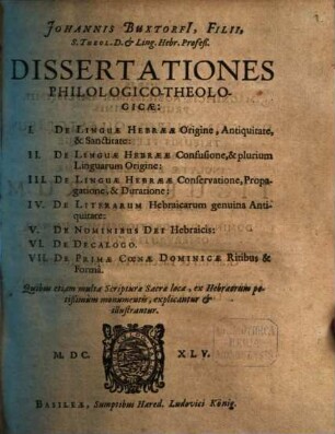 Johannis Buxtorfi[i], Filii, S. Theol. D. & Ling. Hebr. Profeß. Dissertationes Philologico-Theologicae : I. De Linguae Hebraeae Origine, Antiquitate, & Sanctitate: II. De Linguae Hebraeae Confusione, & plurium Linguarum Origine: III. De Linguae Hebraeae Conservatione, Propagatione, & Duratione: IV. De Literarum Hebraicarum genuina Antiquitate: V. De Nominibus Dei Hebraicis: VI. De Decalogo. VII. De Primae Coenae Dominicae Ritibus & Forma ; Quibus etiam multa Scripturae Sacrae loca, ex Hebraeorum potißimum monumentis, explicantur & illustrantur
