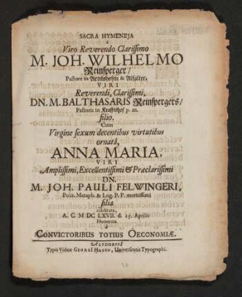 Sacra Hymeneia a Viro Reverendo Clarissimo M. Joh. Wilhelmo Reinsperger/ Pastore in Artelshofen & Alfalter. Viri ... Dn. M. Balthasaris Reinspergers/ Pastoris in Krafftshof p.m. filio. Cum Virgine ... Anna Maria, Viri ... Dn. M. Joh. Pauli Felwingeri, Polit. Metaph. & Log. P.P. meritissimi filia celebrata, A. C. MDCLXVII. d. 15. Aprilis Honorata
