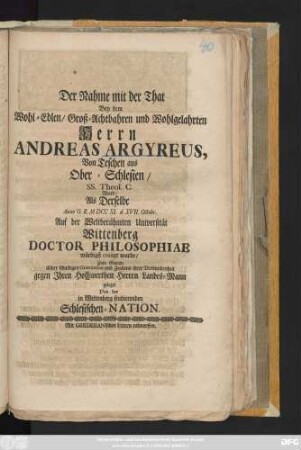 Der Nahme mit der That Bey dem Wohl-Edlen, Groß-Achtbahren und Wohlgelahrten Herrn Andreas Argyreus, Von Teschen aus Ober-Schlesien, SS. Theol. C. Ward Als Derselbe Anno O. R. M. MDCCXI. d. XVII. Octobr. Auf der Weltberühmten Universität Wittenberg Doctor Philosophiae würdigst creiret wurde, Zum Grunde Einer schuldigen Gratulation ... geleget Von der in Wittenberg studierenden Schlesischen Nation