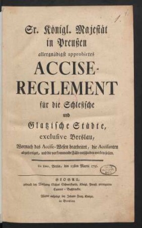 Sr. Königl. Majestät in Preußen allergnädigst approbirtes Accise-Reglement für die Schlesische und Glatzische Städte, exclusive Breslau : Wornach das Accise-Wesen bearbeitet, die Accisanten abgefertiget, und die vorkommende Fälle entschieden werden sollen : De Dato, Berlin, den 23sten Martii 1756