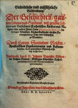 Gründtliche vnd außführliche Beschreibung, Der Geschichten, gantzen Lebens vnd Sterbens, deß grossen Lehrers vnd Verfechters Catholischer Kirchen vnd Religion, diser vnserer Zeiten, Herrn Stanislai Hosii, der heiligen Römischen Kirchen Cardinals, obristen Penitentzierers zu Rom, vnd Bischoffen zu Warmien