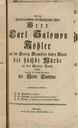 Als der Hochedelgebohrne und Hochgelahrte Herr Herr Carl Salomon Köhler auf der Georg Augustus hohen Schule die höchste Würde in der Arzney-Kunst erhielte bezeugten ihre schuldige Gratulation des Herrn Candidati ergebenste Freunde und Diener G.W. Feuerlein aus Altdorf. G.W. Feuerlein aus Anspach ... J.C. Martini aus Nürnberg ...
