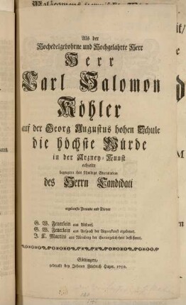 Als der Hochedelgebohrne und Hochgelahrte Herr Herr Carl Salomon Köhler auf der Georg Augustus hohen Schule die höchste Würde in der Arzney-Kunst erhielte bezeugten ihre schuldige Gratulation des Herrn Candidati ergebenste Freunde und Diener G.W. Feuerlein aus Altdorf. G.W. Feuerlein aus Anspach ... J.C. Martini aus Nürnberg ...