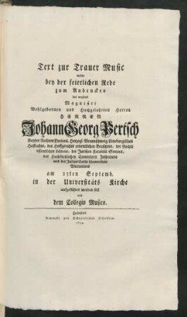 Text zur Trauer Music welche bey der feierlichen Rede zum Andencken des weyland ... Herren Johann Georg Pertsch Beyder Rechten Doctors, Herzogl. Braunschweig Lüneburgischen Hoffrahts, des Hoffgerichts ordentlichen Beysitzers, der Rechte öffentlichen Lehrers, der Juristen Facultät Seniors, des Hochfürstlichen Convictorii Inspectors und der Julius Carls Universität Vicerectors am 23ten Septemb. in der Universitäts Kirche aufgeführet werden soll von dem Collegio Musico