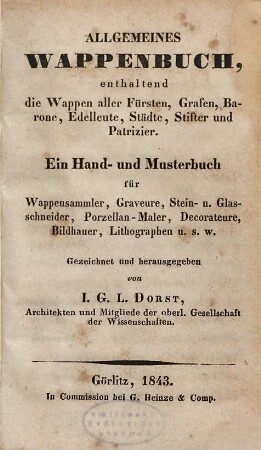 Allgemeines Wappenbuch : enthaltend die Wappen aller Fürsten, Grafen, Barone, Edelleute, Städte, Stifter und Patrizier ; ein Hand- und Musterbuch für Wappensammler, Graveure, Stein- und Glasschneider, Porzellanmaler, Decorateure, Bildhauer, Lithographen u. s. w., 1