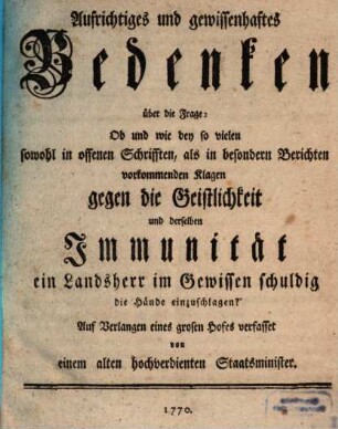 Aufrichtiges und gewissenhaftes Bedenken über die Frage: Ob und wie bey so vielen sowohl in offenen Schrifften, als in besondern Berichten vorkommenden Klagen gegen die Geistlichkeit und derselben Immunität ein Landsherr im Gewissen schuldig die Hände einzuschlagen?