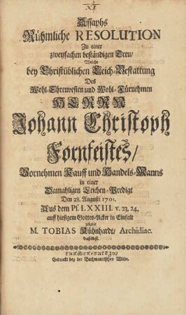 Assaphs Rühmliche Resolution Zu einer zweyfachen beständigen Treu, Welche bey Christüblichen Leich-Bestattung Des ... Herrn Johnann Christoph Fornfeistes, Vornehmen Kauff und Handels-Manns in einer Damahligen Leichen-Predigt Den 28. Augusti 1701. ... auff hiesigem Gottes-Acker in Einfalt