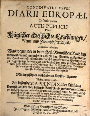 Continuatio ... Diarii Europaei, Insertis variis Actis Publicis Oder Täglicher Geschichts-Erzehlung ... Theil, 29. Continuatio ... Diarii Europaei, Insertis variis Actis Publicis, Oder Täglicher Geschichts-Erzehlungen Neun und Zwantzigster Theil : Worinnen enthalten Was wegen der in dem Heil. Römischen Reich jetzt währender und nunmehr in volle Kriegs-Flamme außgebrochener Troublen ... für Memoralien, ... eingegeben, was hierauff beschlossen und was für Kayserliche Decreta hierüber ertheilet worden. ... Wobey auch zu befinden Ein besonderer Appendix oder Anhang Unterschiedlicher über diesem in Teutschland entstandenen Unwesen außgegangener curieuser Tractätlein ...