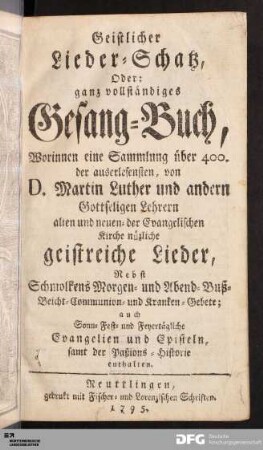 Geistlicher Lieder-Schatz, Oder ganz vollständiges Gesang-Buch : Worinnen eine Sammlung über 400. der auserlesensten, von D. Martin Luther und andern Gottseligen Lehrern alten und neuen- der Evangelischen Kirche nüzliche geistreiche Lieder, Nebst Schmolkens Morgen- und Abend-, Buß-, Beicht- Communion- und Kranken-Gebete, auch Sonn-, Fest- und Feyertägliche Evangelien und Episteln, samt der Paßions-Historie enthalten