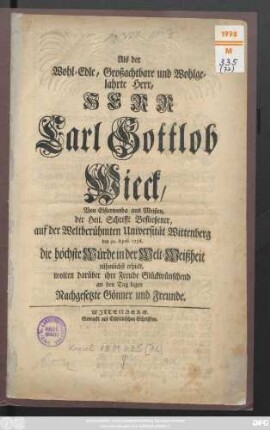 Als der Wohl-Edle, Großachtbahre und Wohlgelahrte Herr, Herr Carl Gottlob Wieck, Von Elsterwerda aus Meißen, der Heil. Schrifft Befließener, auf der Weltberühmten Universität Wittenberg den 30. April 1736. die höchste Würde in der Welt-Weißheit rühmlichst erhielt, wolten darüber ihre Freude Glückwünschend an dne Tag legen Nachgesetzte Gönner und Freunde