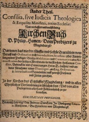 Consilia, sive Iudicia Theologica & Requisita Ministerii, totius Ecclesiae : New verbessert und vollständig KirchenBuch D. Philip. Hanen, DomPredigers zu Magdeburgk, Darinnen die gewöhnliche Ceremonien, neben vielen kurtzen Tauff, Einsegnung, Hochzeit ... aus Gottes Wort ... verfasset sind ... ; In Neun unterschiedtliche Tractätlein abgetheilet, deren Register, oder Sum[m]a und Inhalt im Anfang des Buchs zu finden, Auch mit einem Manual. Ministorum Ecclesiae von 12. Büchern auffs newe verbessert, 2. Darinnen das vierdte fünffte und sechste Tractätlein vom Beruff und Ordination und Introduction, Investitur oder Andweisung newer Prediger Beicht Absolution und Communion oder Administration des heiligen Abendmals in der Kirchen: heilsamen Consiliis, Bedencken und Erinnerung Hern D. Lutheri und anderer fürnehmer reiner Theologen, auch 14. Ordination 8. IntroductionSermönlein auff gewisse Personen und Zeiten gerichtet
