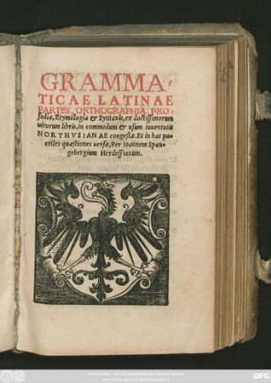 GRAMMA=||TICAE LATINAE || PARTES, ORTHOGRAPHIA, PRO=||sodia, Etymologia et Syntaxis, ex doctissimorum || uirorum libris, in commodum et usum iuuentutis || NORTHVSIANAE congestae. Et in has pueriles quaestiones uersae, Per Ioannem Span=||gebergium Herdessianum.||