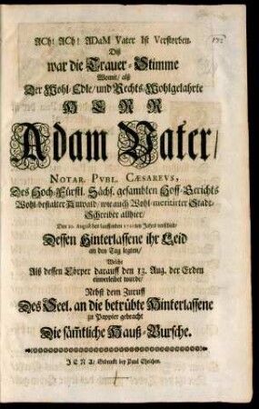 Ach! Ach! Adam Vater ist Verstorben : Diß war die Trauer-Stimme Womit/ alß Der Wohl-Edle/ und Rechts-Wohlgelahrte Herr Adam Vater/ Notar. Publ.. Caesareus, Des Hoch-Fürstl. Sächs. gesambten Hoff-Gerichts Wohl-bestalter Anwald/ wie auch Wohl-meritirter Stadt-Schreiber allhier/ Den 10. August des lauffenden 1711ten Jahrs verschied/ Dessen Hinterlassene ihr Leid an den Tag legten/ Welche Alß dessen Cörper darauff den 13. Aug. der Erden einverleibet wurde/ Nebst dem Zuruff Des Seel. an die betrübte Hinterlassene zu Pappier gebracht