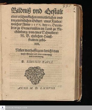 Bildniß vnd Gestalt || einer erschrecklichen vnnatürlichen vnd || vngewönlichen Geburt/ eines Kindes/|| welches Anno 1577. den 20. Decem=||bris zu Greuesmülen im Land zu Me=||ckelnburg/ von eines Schneiders/|| M. B. ehelichen Hauß=||frawen/ gebo=||ren.|| Neben warhafftigem bericht von || dieser Geburt/ vnd einer erinnerung || vnd vermanung.|| D. SIMONIS PAVLI.||