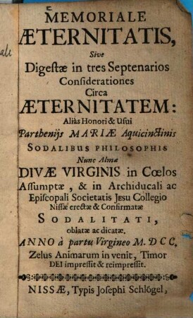 Memoriale Aeternitatis, Sive Digestae in tres Septenarios Considerationes Circa Aeternitatem : ... Nunc Almae Divae Virginis in Coelos Assumptae, & in Archiducali ac Episcopali Societatis Jesu Collegio Nissae erectae & Confirmatae Sodalitati, oblatae ...
