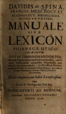 Davidis de Spina Manuale sive lexicon pharmaceutico-chymicum : instar compendii medicis practicis & pharmacopoeis maxime commodum, continens medicamenta composita polychresta tum usualia tum minus usualia ...