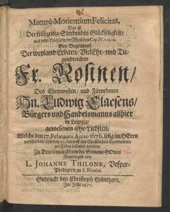 Mature-Morientium Felicitas, Das ist Der frühzeitig-Sterbenden Glückseligkeit/ aus dem Büchlein der Weißheit Cap. IV. v. 13. 14. : Bey Begräbniß Der ... Fr. Rosinen/ Des ... Hn. Ludwig Claesens/ Bürgers und Handelsmanns allhier in Leipzig/ gewesenen Ehe-Liebsten/ Welche den 17. Februarii Anno 1676. ... verschieden/ und den 22. darauff ... zur Erden bestattet worden/ Zu Dero letzten Ehren der Gemeine Gottes fürgetragen