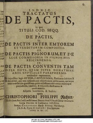 Tractatus De Pactis : in quo Tituli Cod. Seqq. I. De Pactis. II. De Pactis Inter Emtorem Et Venditorem Compositis. III. De Pactis Pignorum, Et De Lege Commissoria In Pignoribus Rescindenda. IV. De Pactis Conventis Tam Super Dote, Quam Super Donatione Ante Nuptias, Et Paraphernis. methodice exponuntur, & cuiuslibet legis Autor, Casus, Summa, Rationes dubitandi & decidendi, nec non responsiones obiectionum adducuntur, variaeque controversiae tam gravissimae, quam utilissimae resolvuntur, multisque praeiudiciis, consiliis, & responsis illustrantur & confirmantur. Adiectis Summariis, & Indice