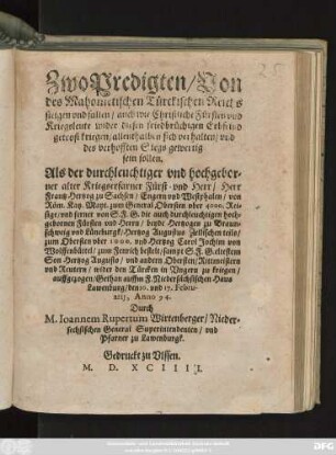 Zwo Predigten/ Von || des Mahometischen Türckischen Reichs || steigen vnd fallen/ auch wie Christliche Fürsten vnd || Kreigsleute wider diesen friedbrüchigen Erbfeind|| getrost kriegen ... || Als der ... || Herr || Frantz Hertzog zu Sachsen ... von || Röm. Kay.Mayt. zum General Obersten ... || vnd ferner ... || Hertzog Augustus Zellischen teils/|| zum Obersten ... vnd Hertzog Carol Jochim von || Wolffenbüttel/ zum Fenrich bestelt ... || wider den Türcken in Vngern zu kriegen/|| auffgezogen/ Gethan auffm F.Niedersächsischen Haus || Lawenburg/ den 10. vnd 17. Febru-||arij, Anno 94.|| Durch || M.Ioannem Rupertum Wirtenberger/ Nieder=||sechsischen General Superintendenten/ vnd || Pfarner zu Lawenburgk.||